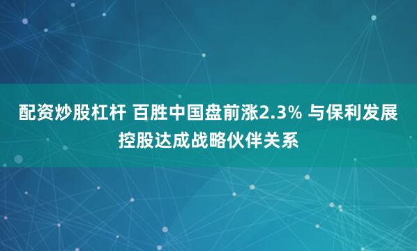 配资炒股杠杆 百胜中国盘前涨2.3% 与保利发展控股达成战略伙伴关系