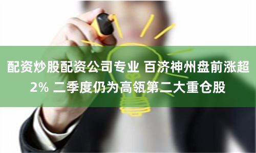 配资炒股配资公司专业 百济神州盘前涨超2% 二季度仍为高瓴第二大重仓股