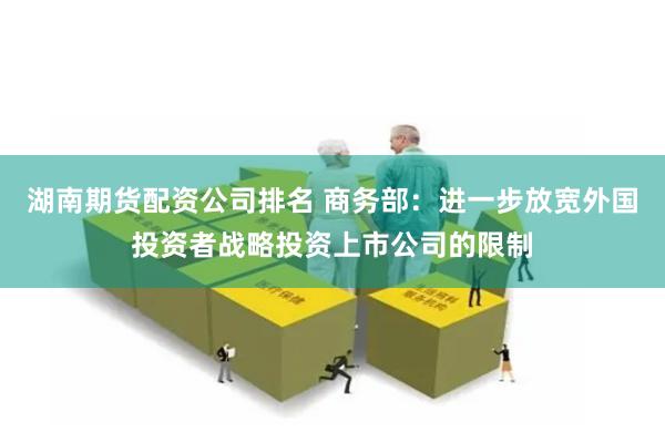 湖南期货配资公司排名 商务部：进一步放宽外国投资者战略投资上市公司的限制