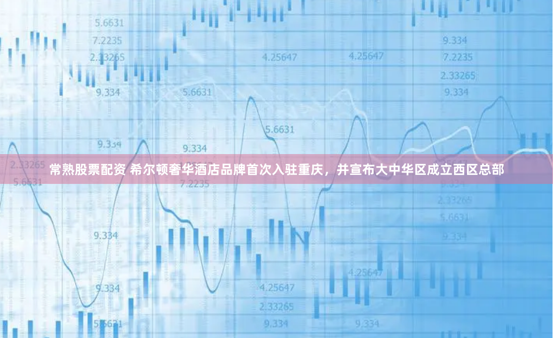 常熟股票配资 希尔顿奢华酒店品牌首次入驻重庆，并宣布大中华区成立西区总部