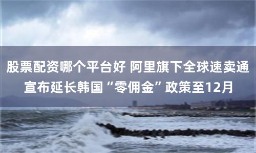 股票配资哪个平台好 阿里旗下全球速卖通宣布延长韩国“零佣金”政策至12月