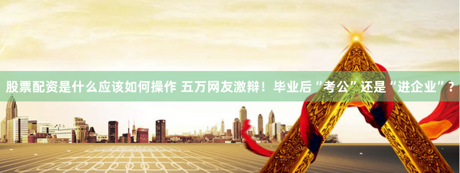 股票配资是什么应该如何操作 五万网友激辩！毕业后“考公”还是“进企业”？