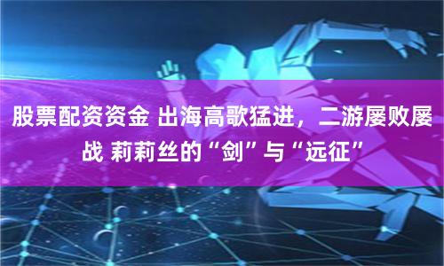 股票配资资金 出海高歌猛进，二游屡败屡战 莉莉丝的“剑”与“远征”