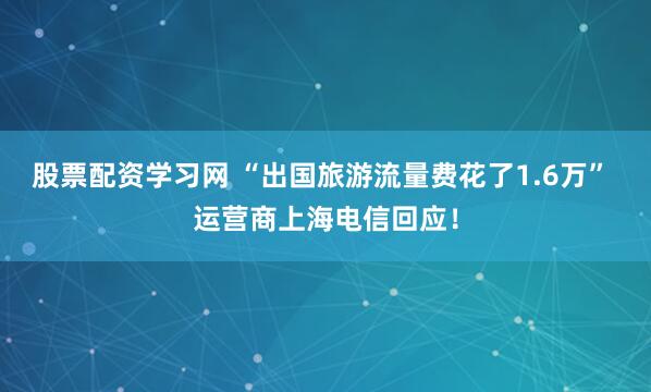 股票配资学习网 “出国旅游流量费花了1.6万” 运营商上海电信回应！