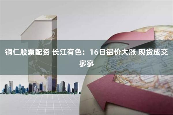 铜仁股票配资 长江有色：16日铝价大涨 现货成交寥寥