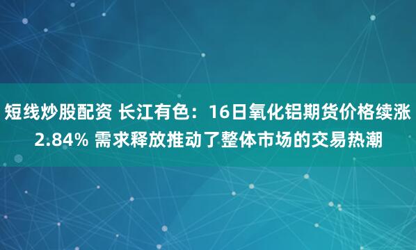 短线炒股配资 长江有色：16日氧化铝期货价格续涨2.84% 需求释放推动了整体市场的交易热潮