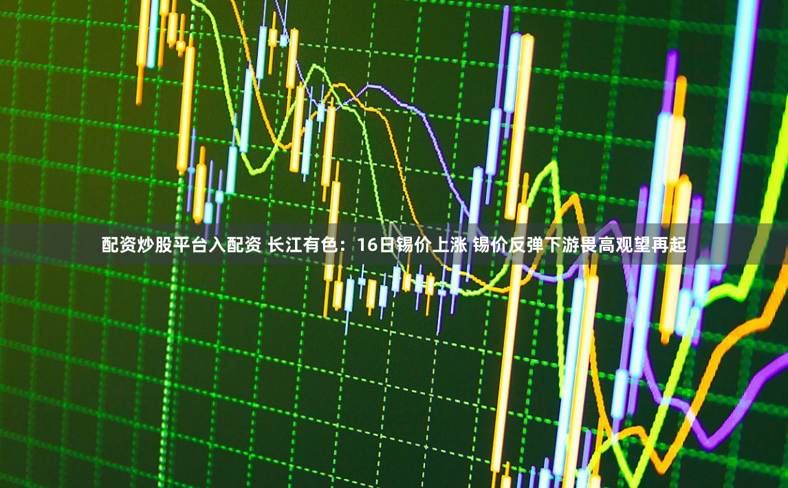 配资炒股平台入配资 长江有色：16日锡价上涨 锡价反弹下游畏高观望再起