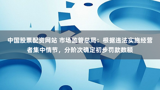 中国股票配资网站 市场监管总局：根据违法实施经营者集中情节，分阶次确定初步罚款数额