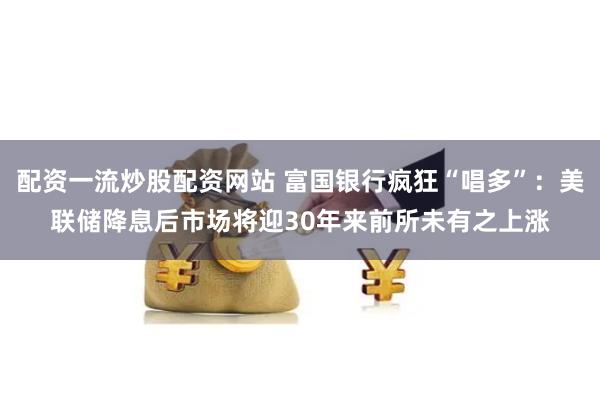 配资一流炒股配资网站 富国银行疯狂“唱多”：美联储降息后市场将迎30年来前所未有之上涨