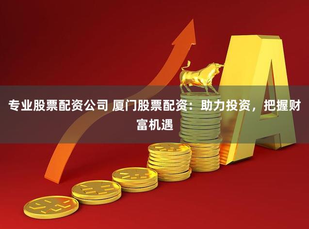 专业股票配资公司 厦门股票配资：助力投资，把握财富机遇