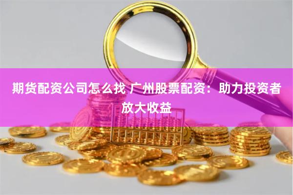 期货配资公司怎么找 广州股票配资：助力投资者放大收益