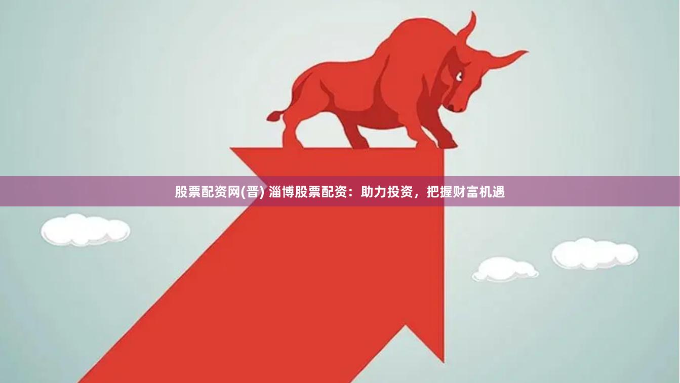 股票配资网(晋) 淄博股票配资：助力投资，把握财富机遇