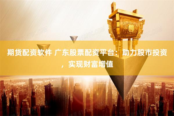 期货配资软件 广东股票配资平台：助力股市投资，实现财富增值
