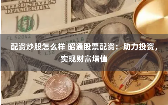 配资炒股怎么样 昭通股票配资：助力投资，实现财富增值