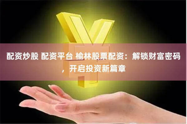 配资炒股 配资平台 榆林股票配资：解锁财富密码，开启投资新篇章