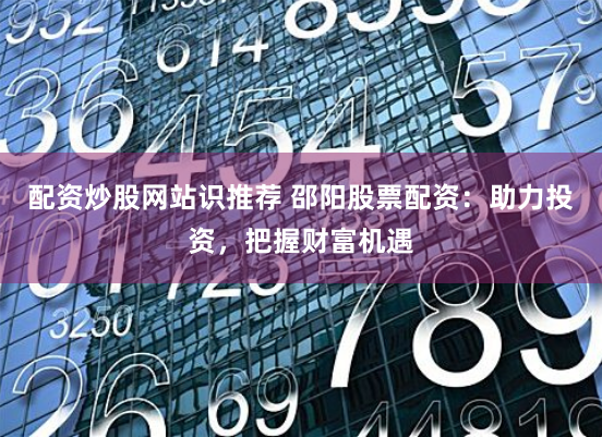 配资炒股网站识推荐 邵阳股票配资：助力投资，把握财富机遇