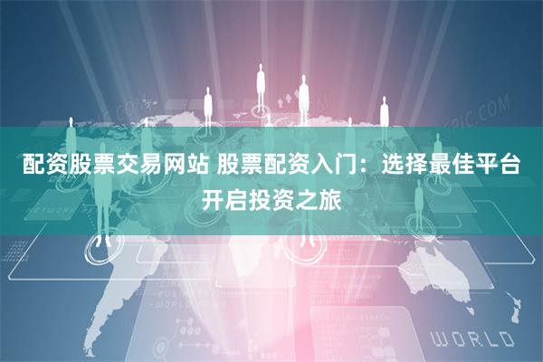 配资股票交易网站 股票配资入门：选择最佳平台开启投资之旅
