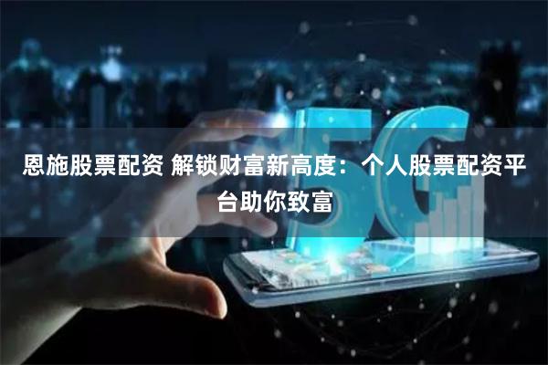 恩施股票配资 解锁财富新高度：个人股票配资平台助你致富