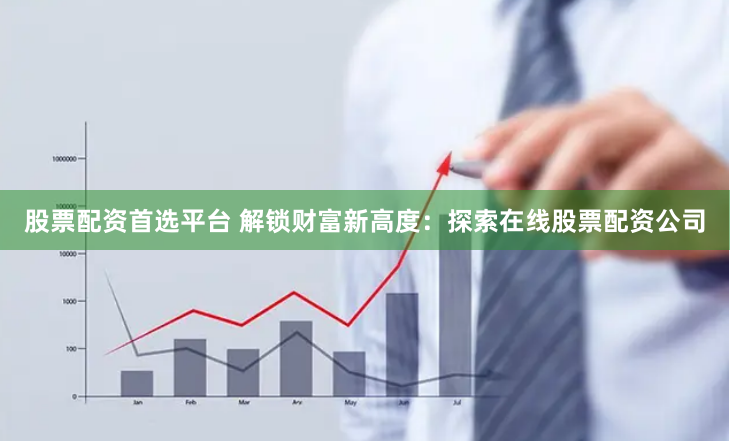 股票配资首选平台 解锁财富新高度：探索在线股票配资公司