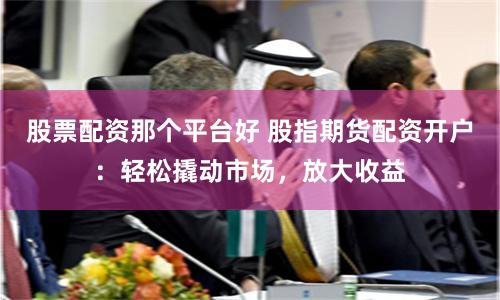 股票配资那个平台好 股指期货配资开户：轻松撬动市场，放大收益