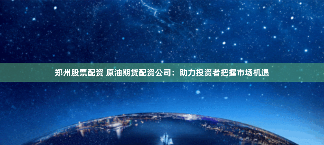 郑州股票配资 原油期货配资公司：助力投资者把握市场机遇