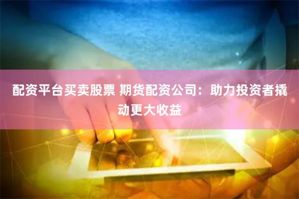 配资平台买卖股票 期货配资公司：助力投资者撬动更大收益
