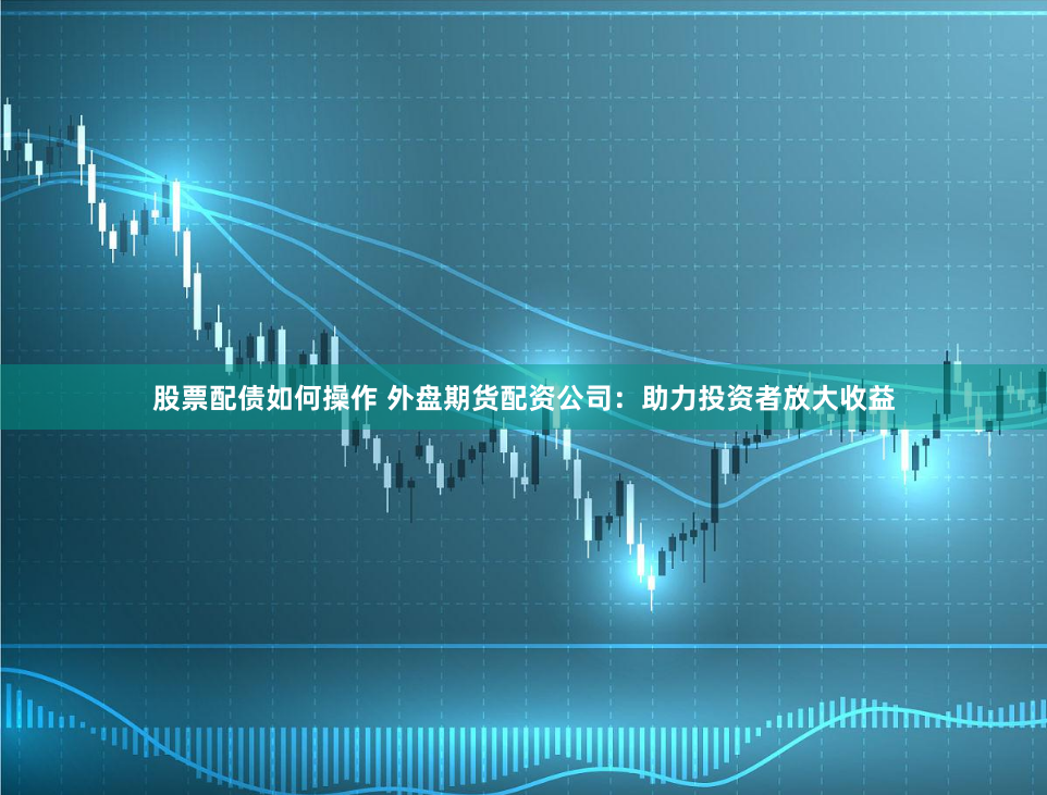 股票配债如何操作 外盘期货配资公司：助力投资者放大收益