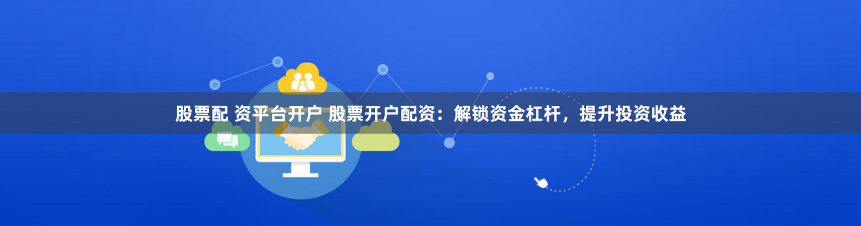 股票配 资平台开户 股票开户配资：解锁资金杠杆，提升投资收益
