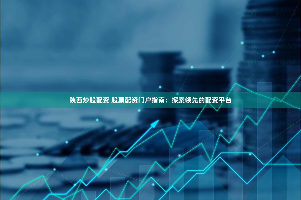 陕西炒股配资 股票配资门户指南：探索领先的配资平台