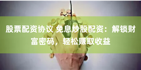 股票配资协议 免息炒股配资：解锁财富密码，轻松赚取收益