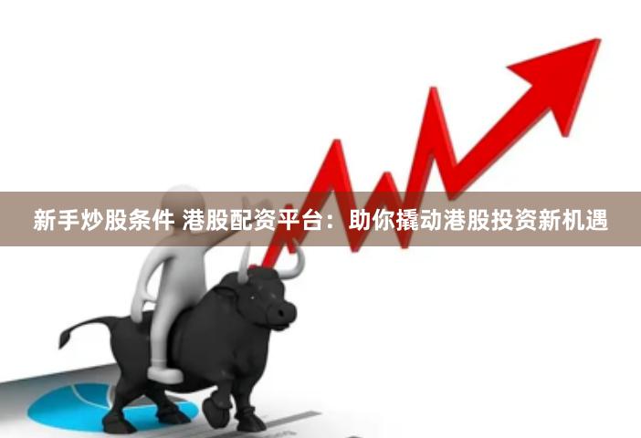 新手炒股条件 港股配资平台：助你撬动港股投资新机遇
