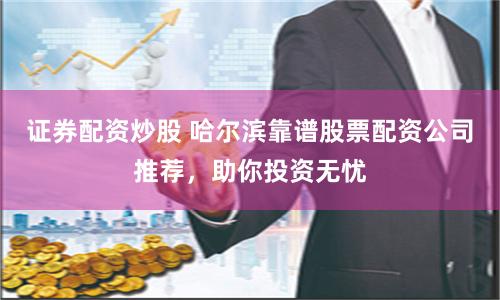 证券配资炒股 哈尔滨靠谱股票配资公司推荐，助你投资无忧