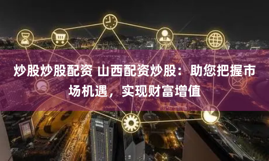 炒股炒股配资 山西配资炒股：助您把握市场机遇，实现财富增值