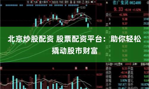 北京炒股配资 股票配资平台：助你轻松撬动股市财富