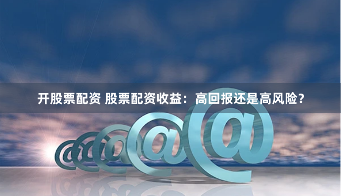 开股票配资 股票配资收益:高回报还是高风险?