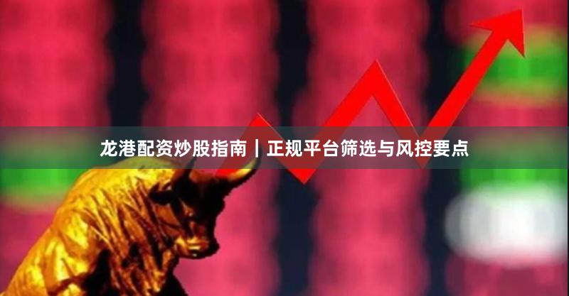 龙港配资炒股指南｜正规平台筛选与风控要点